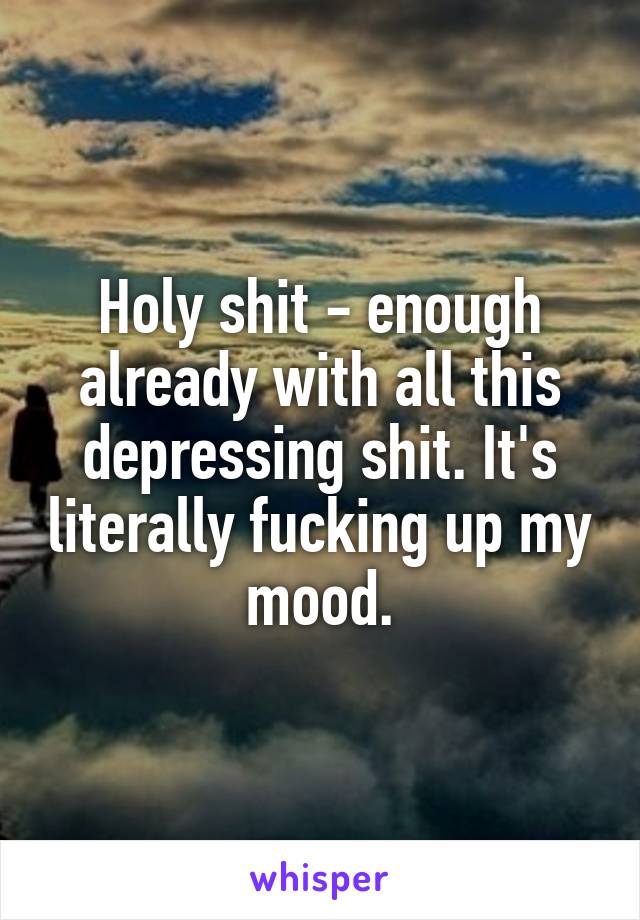 Holy shit - enough already with all this depressing shit. It's literally fucking up my mood.