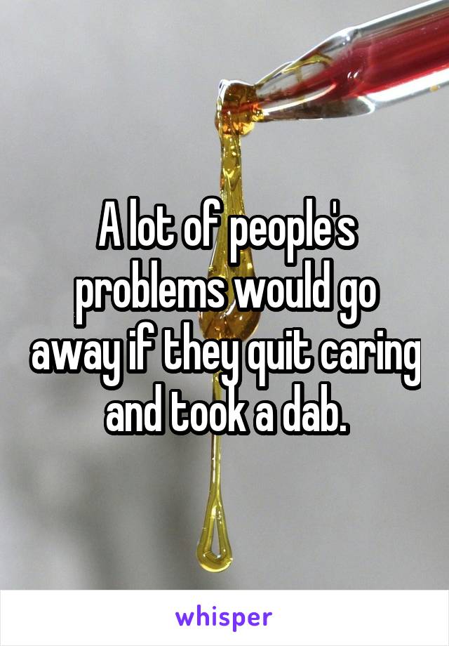 A lot of people's problems would go away if they quit caring and took a dab.