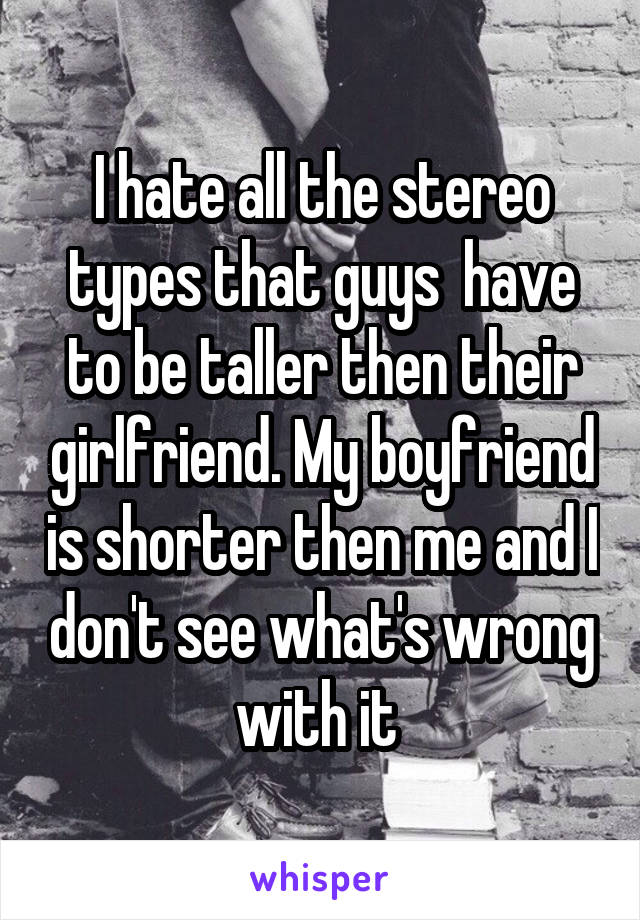 I hate all the stereo types that guys  have to be taller then their girlfriend. My boyfriend is shorter then me and I don't see what's wrong with it 