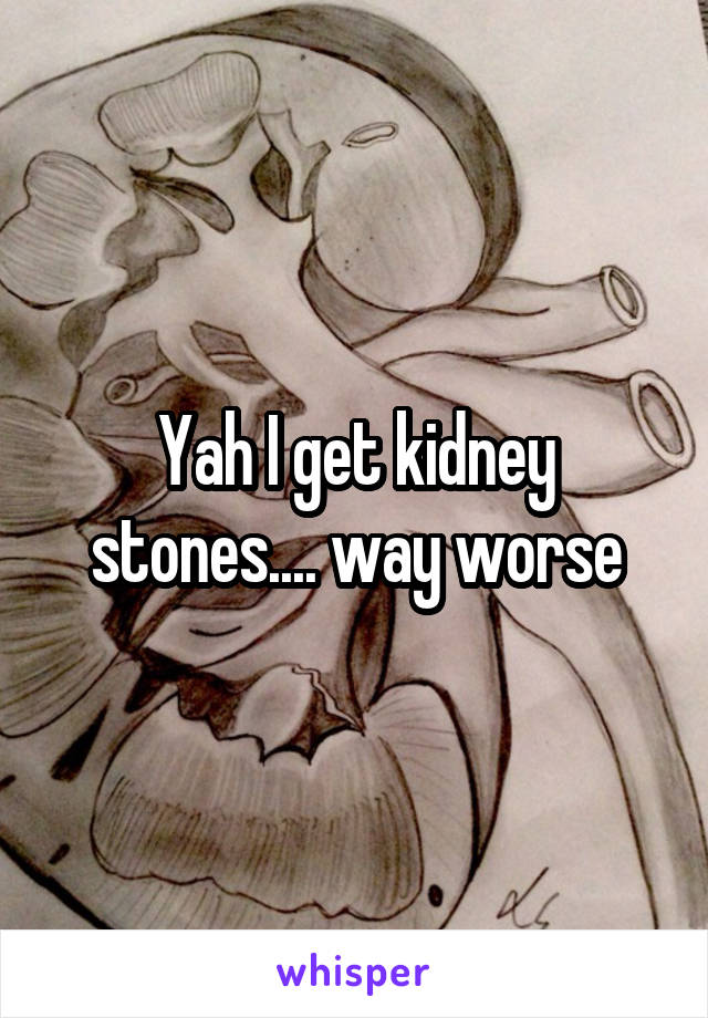 Yah I get kidney stones.... way worse