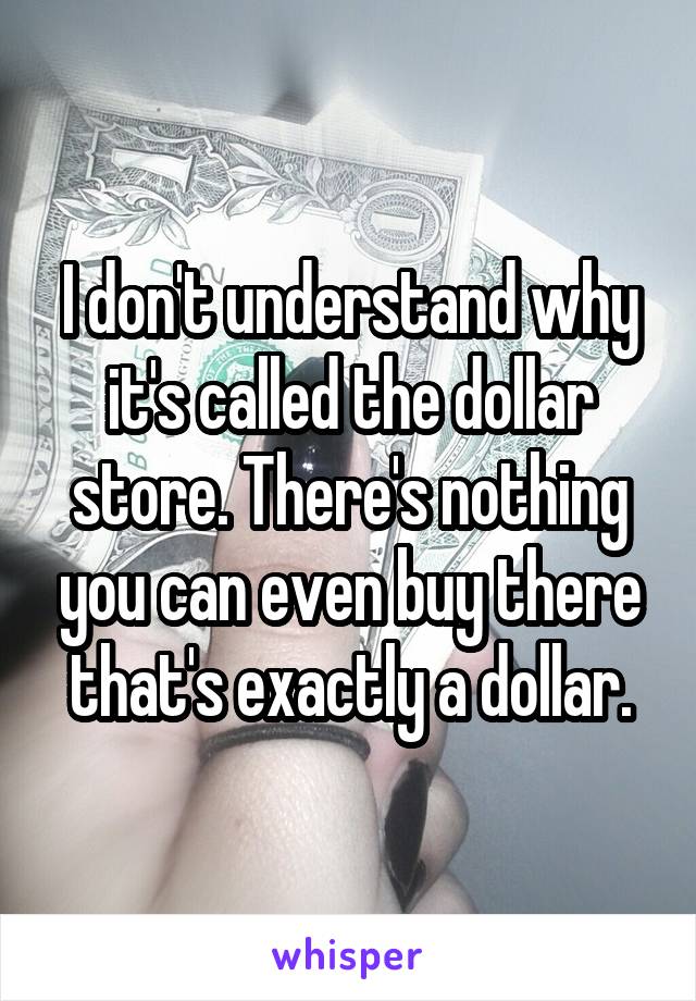 I don't understand why it's called the dollar store. There's nothing you can even buy there that's exactly a dollar.