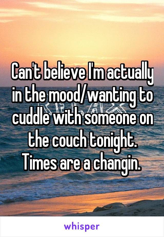 Can't believe I'm actually in the mood/wanting to cuddle with someone on the couch tonight. Times are a changin. 