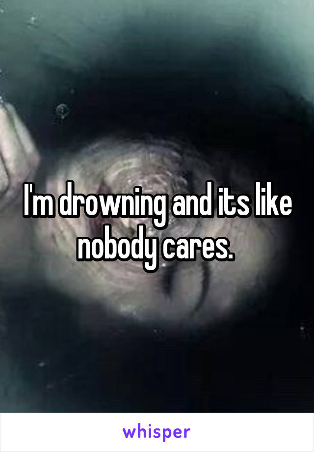 I'm drowning and its like nobody cares. 