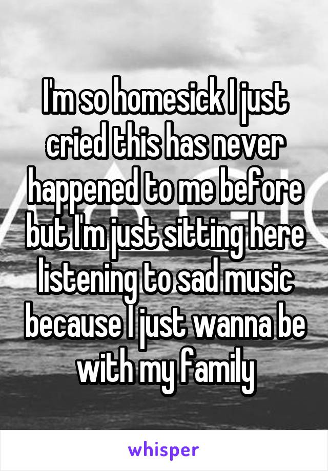 I'm so homesick I just cried this has never happened to me before but I'm just sitting here listening to sad music because I just wanna be with my family