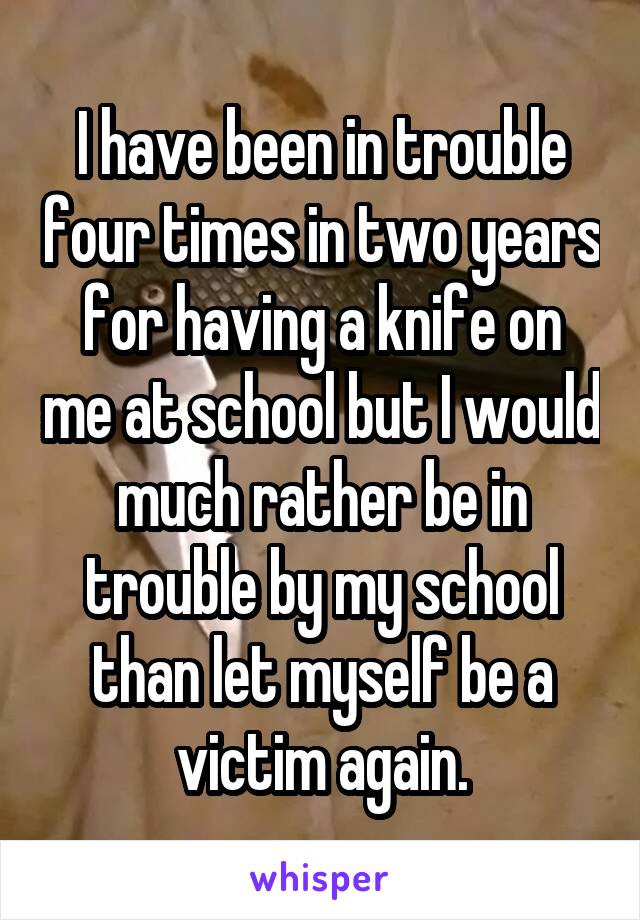 I have been in trouble four times in two years for having a knife on me at school but I would much rather be in trouble by my school than let myself be a victim again.