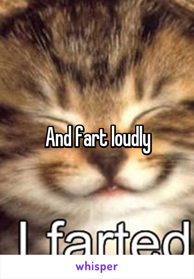 And fart loudly