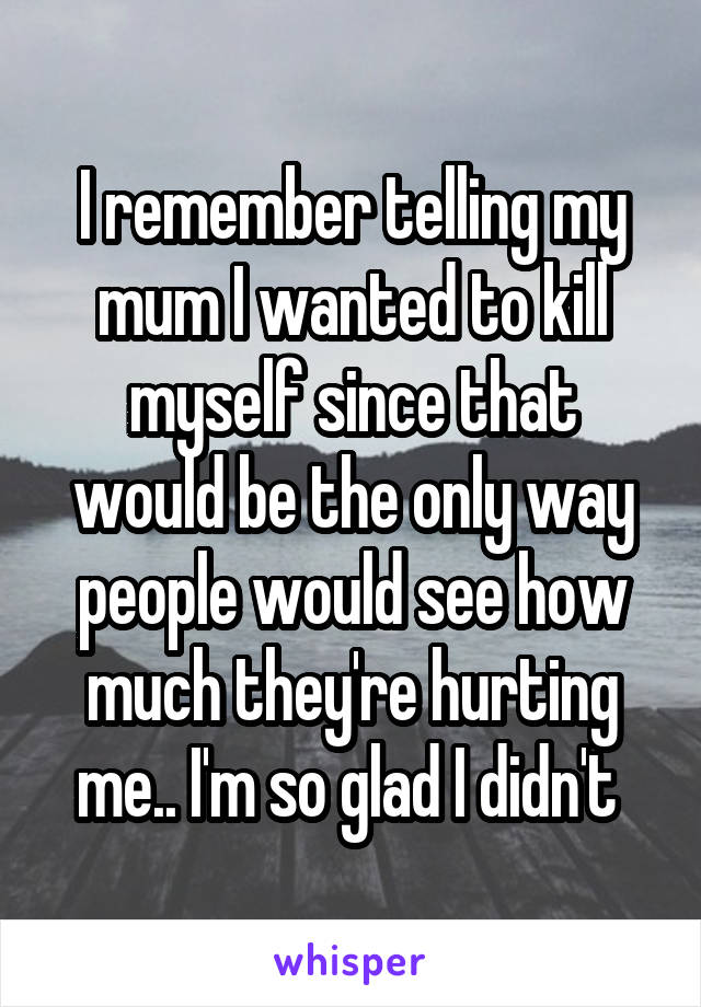 I remember telling my mum I wanted to kill myself since that would be the only way people would see how much they're hurting me.. I'm so glad I didn't 