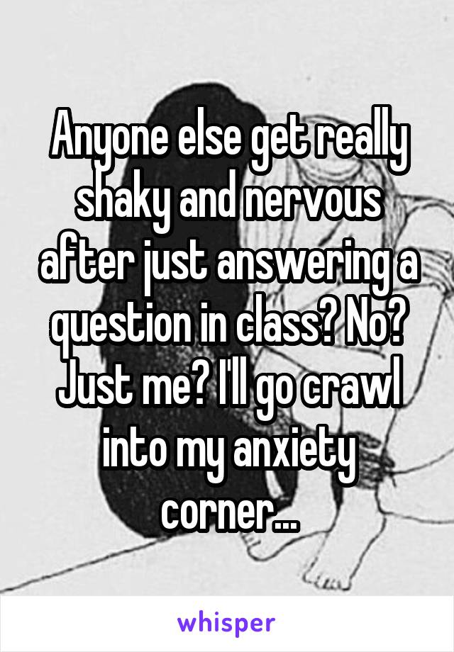 Anyone else get really shaky and nervous after just answering a question in class? No? Just me? I'll go crawl into my anxiety corner...