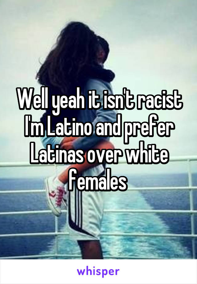 Well yeah it isn't racist I'm Latino and prefer Latinas over white females 