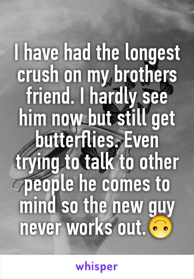 I have had the longest crush on my brothers friend. I hardly see him now but still get butterflies. Even trying to talk to other people he comes to mind so the new guy never works out.🙃