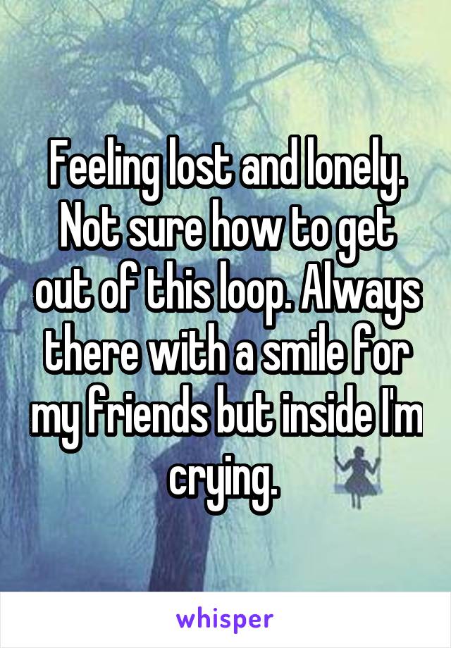 Feeling lost and lonely. Not sure how to get out of this loop. Always there with a smile for my friends but inside I'm crying. 