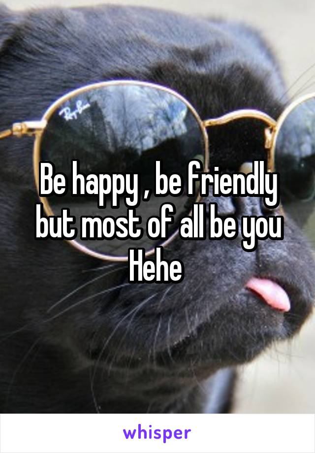 Be happy , be friendly but most of all be you Hehe 