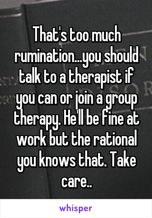That's too much rumination...you should talk to a therapist if you can or join a group therapy. He'll be fine at work but the rational you knows that. Take care..