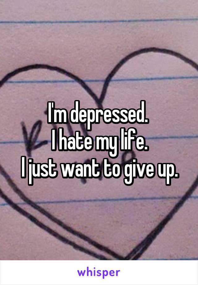 I'm depressed. 
I hate my life.
I just want to give up.