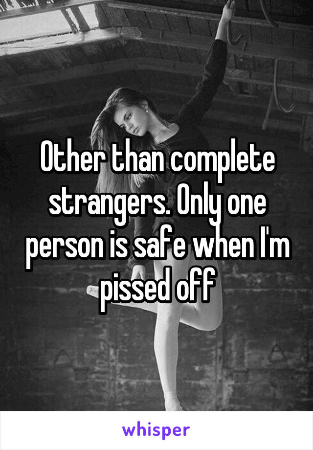Other than complete strangers. Only one person is safe when I'm pissed off