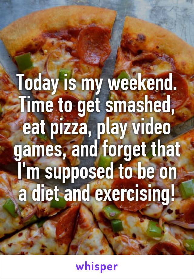 Today is my weekend. Time to get smashed, eat pizza, play video games, and forget that I'm supposed to be on a diet and exercising!