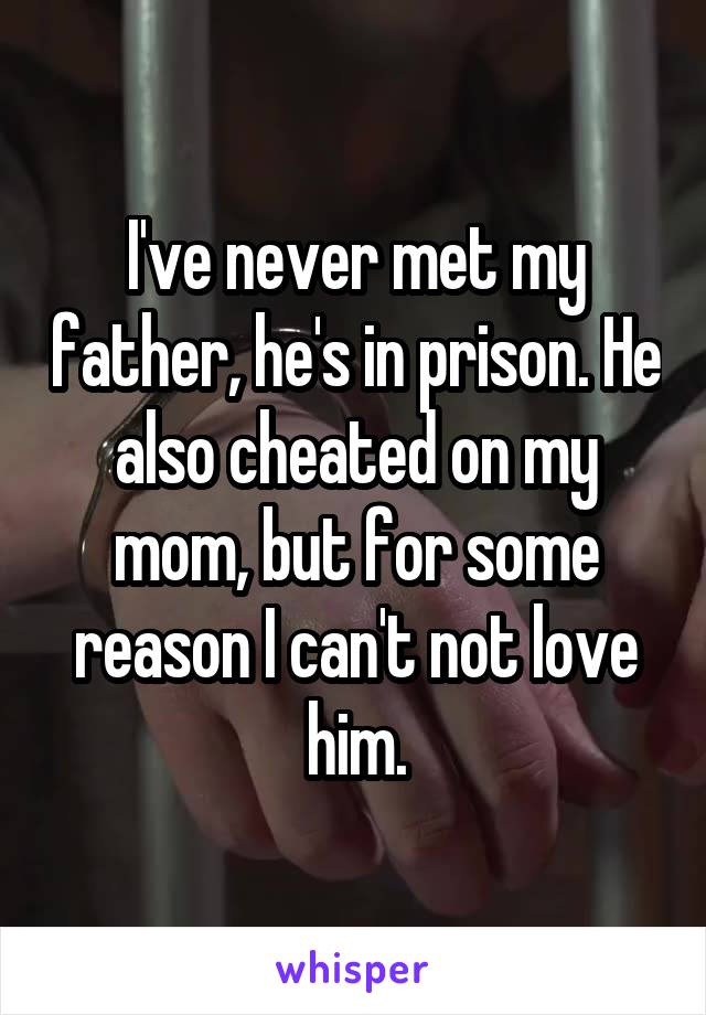 I've never met my father, he's in prison. He also cheated on my mom, but for some reason I can't not love him.
