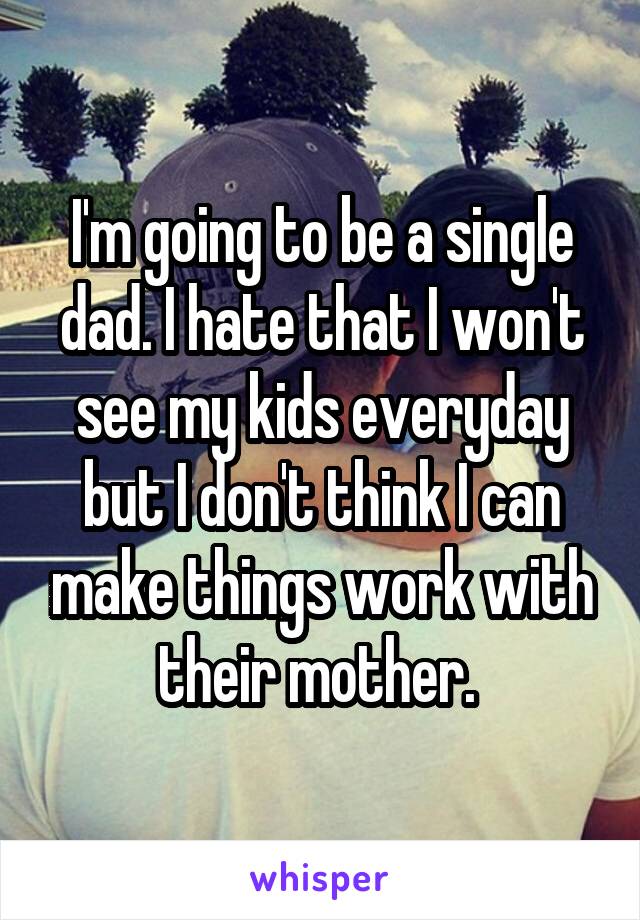 I'm going to be a single dad. I hate that I won't see my kids everyday but I don't think I can make things work with their mother. 