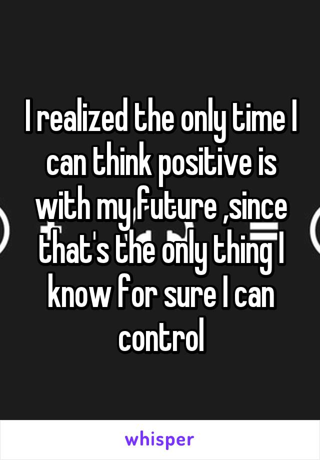 I realized the only time I can think positive is with my future ,since that's the only thing I know for sure I can control