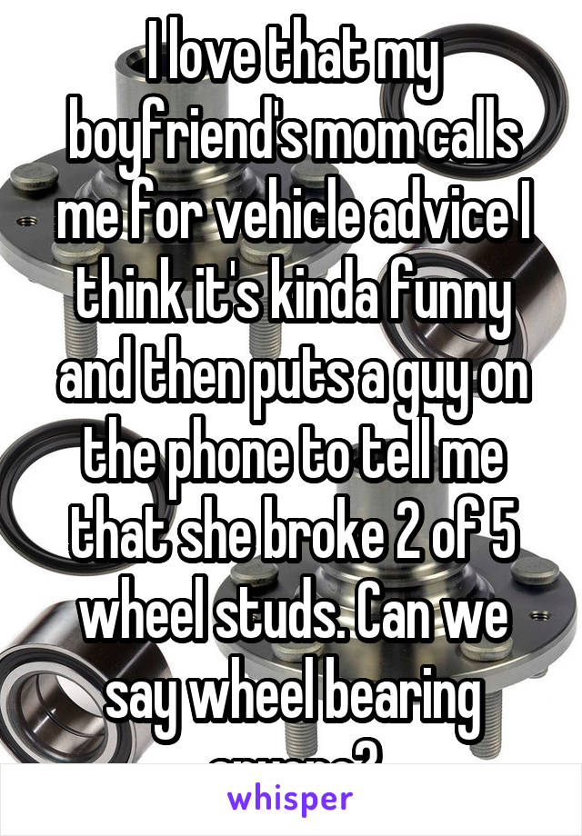 I love that my boyfriend's mom calls me for vehicle advice I think it's kinda funny and then puts a guy on the phone to tell me that she broke 2 of 5 wheel studs. Can we say wheel bearing anyone?