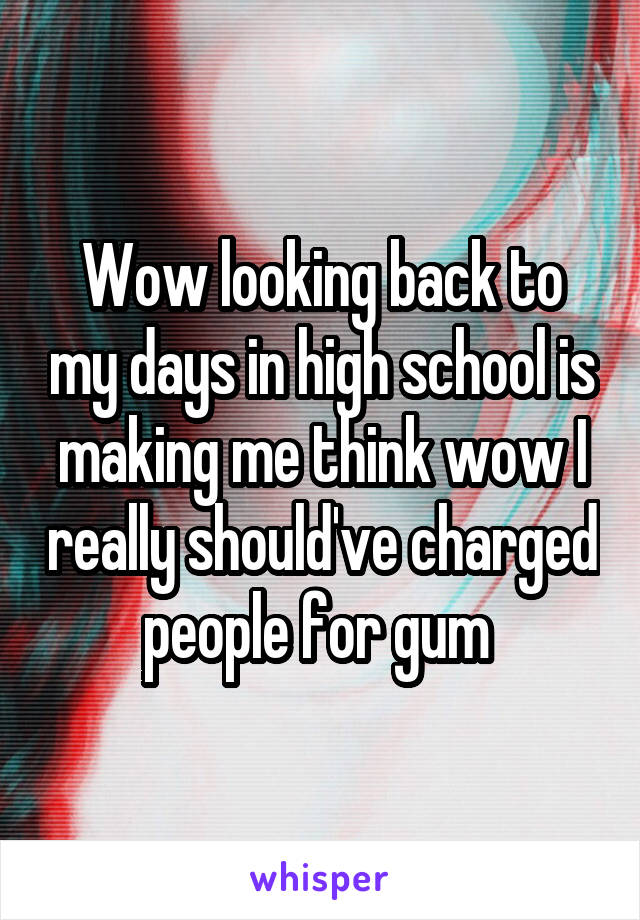 Wow looking back to my days in high school is making me think wow I really should've charged people for gum 