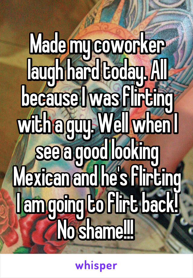 Made my coworker laugh hard today. All because I was flirting with a guy. Well when I see a good looking Mexican and he's flirting I am going to flirt back! No shame!!! 
