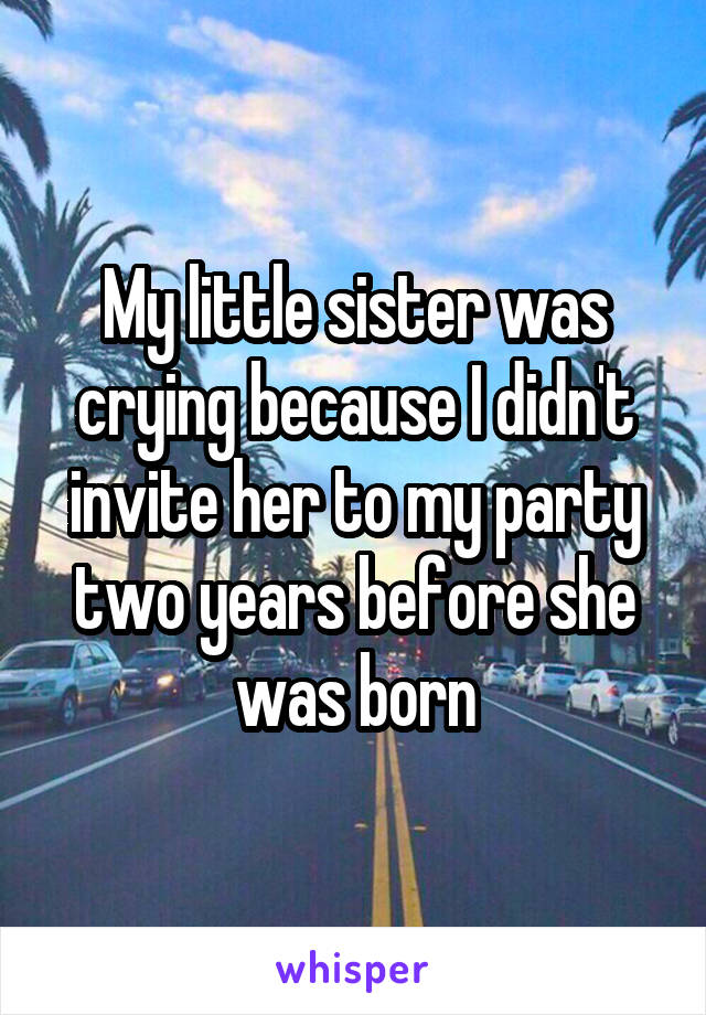 My little sister was crying because I didn't invite her to my party two years before she was born