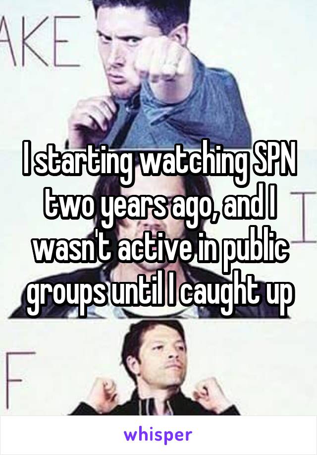 I starting watching SPN two years ago, and I wasn't active in public groups until I caught up