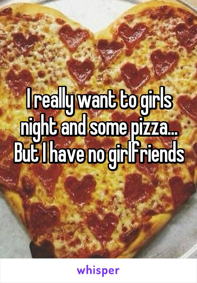I really want to girls night and some pizza... But I have no girlfriends 