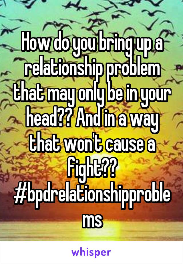 How do you bring up a relationship problem that may only be in your head?? And in a way that won't cause a fight?? #bpdrelationshipproblems