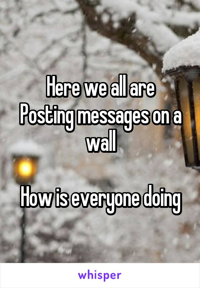 Here we all are
Posting messages on a wall

How is everyone doing