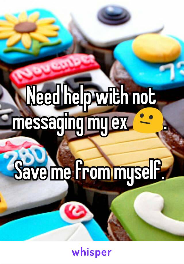 Need help with not messaging my ex 😐. 

Save me from myself. 