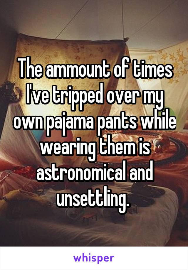 The ammount of times I've tripped over my own pajama pants while wearing them is astronomical and unsettling. 