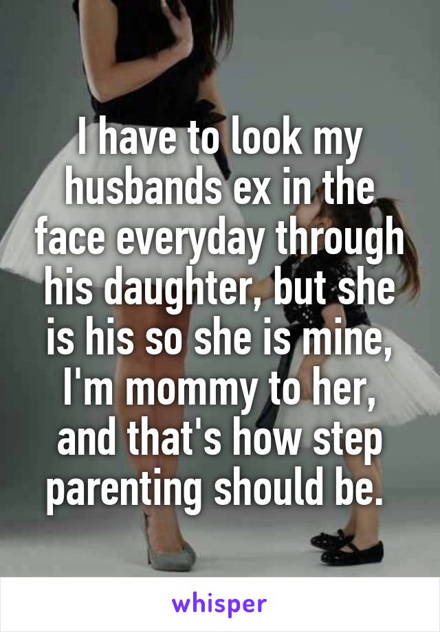 I have to look my husbands ex in the face everyday through his daughter, but she is his so she is mine, I'm mommy to her, and that's how step parenting should be. 
