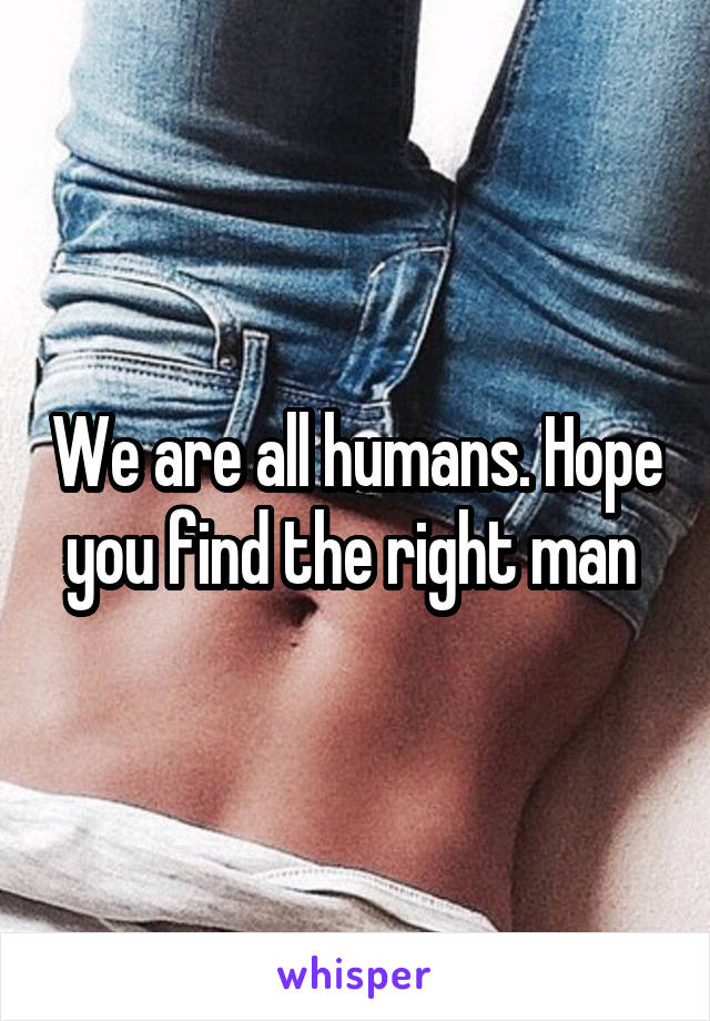 We are all humans. Hope you find the right man 