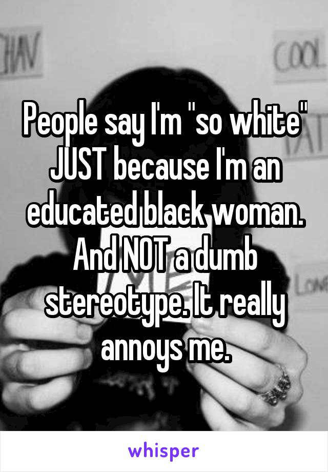 People say I'm "so white" JUST because I'm an educated black woman. And NOT a dumb stereotype. It really annoys me.