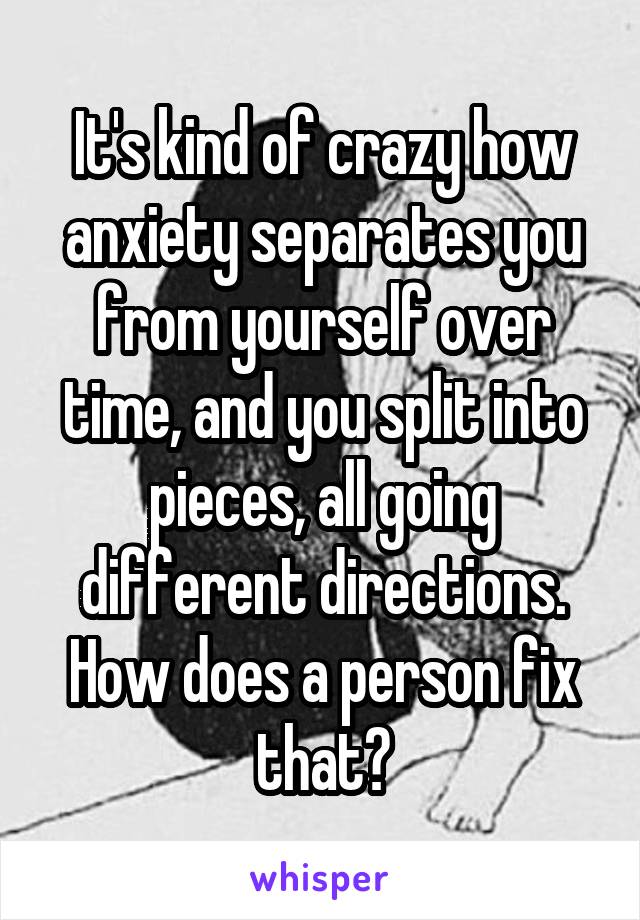 It's kind of crazy how anxiety separates you from yourself over time, and you split into pieces, all going different directions. How does a person fix that?