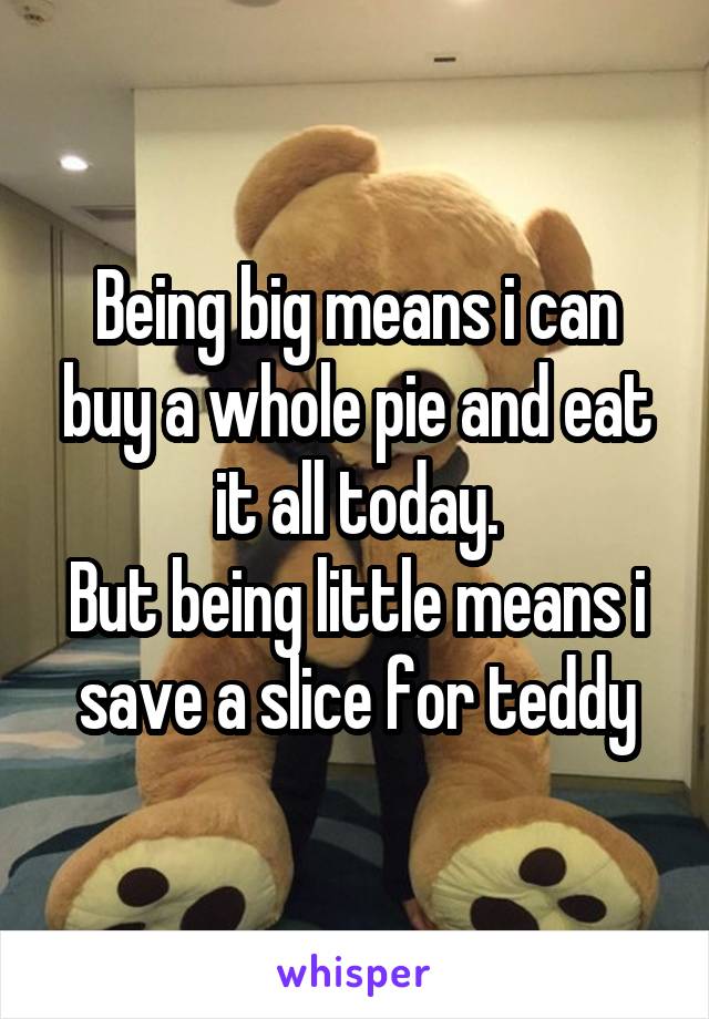 Being big means i can buy a whole pie and eat it all today.
But being little means i save a slice for teddy