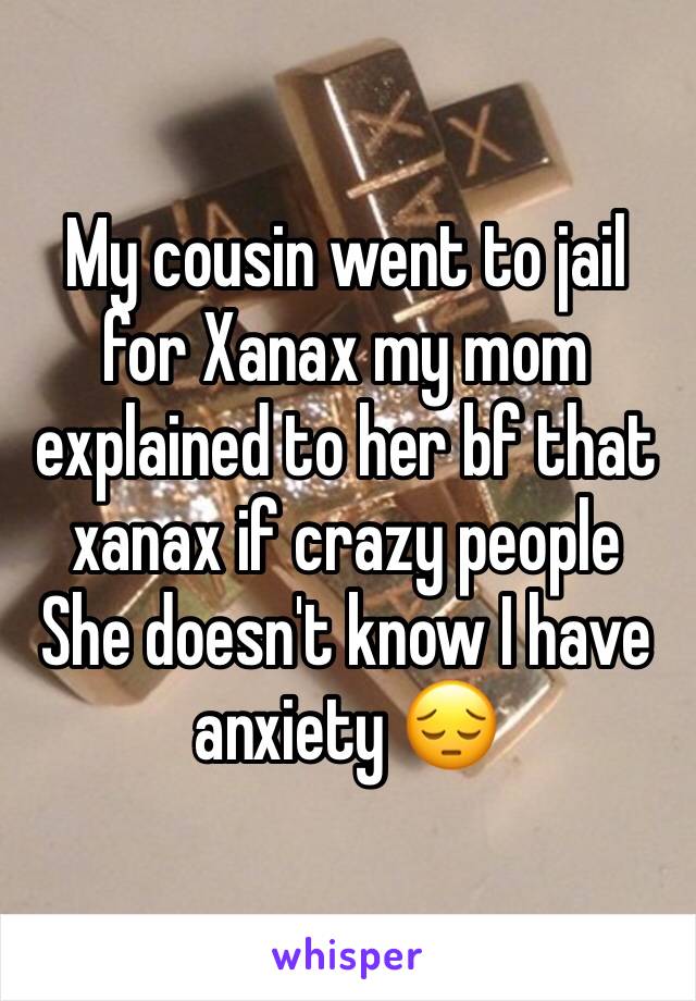My cousin went to jail for Xanax my mom explained to her bf that  xanax if crazy people 
She doesn't know I have anxiety 😔