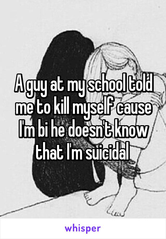 A guy at my school told me to kill myself cause I'm bi he doesn't know that I'm suicidal 