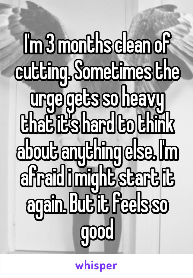 I'm 3 months clean of cutting. Sometimes the urge gets so heavy that it's hard to think about anything else. I'm afraid i might start it again. But it feels so good