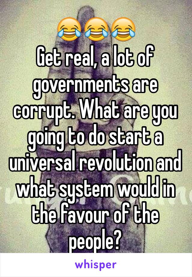 😂😂😂
Get real, a lot of governments are corrupt. What are you going to do start a universal revolution and what system would in the favour of the people? 