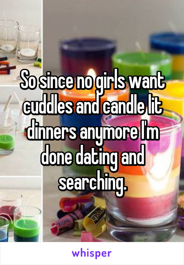 So since no girls want cuddles and candle lit dinners anymore I'm done dating and searching.