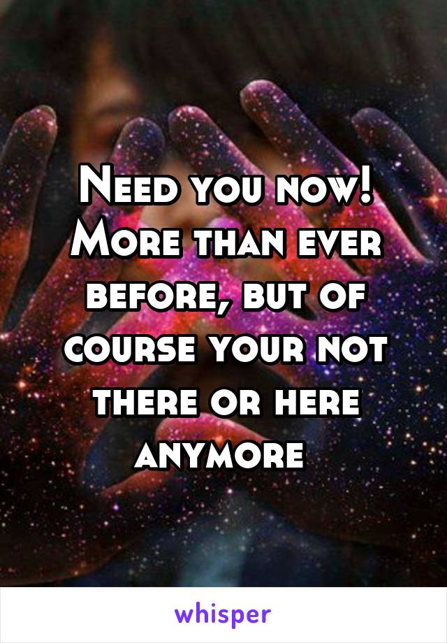 Need you now! More than ever before, but of course your not there or here anymore 
