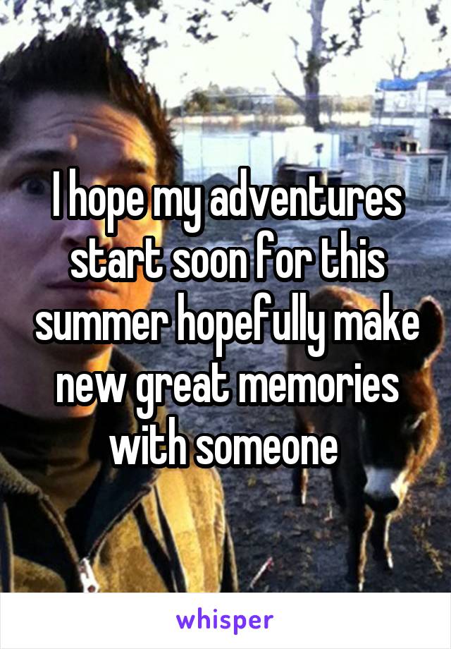 I hope my adventures start soon for this summer hopefully make new great memories with someone 