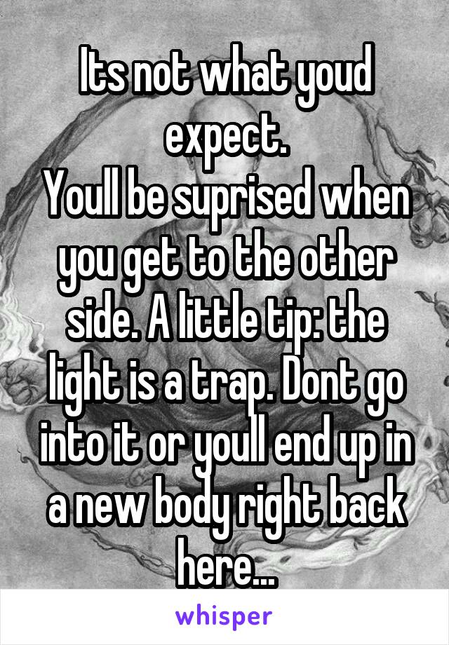 Its not what youd expect.
Youll be suprised when you get to the other side. A little tip: the light is a trap. Dont go into it or youll end up in a new body right back here...