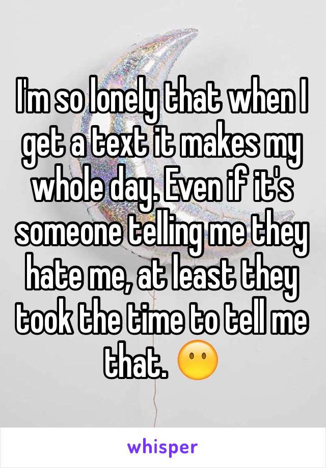 I'm so lonely that when I get a text it makes my whole day. Even if it's someone telling me they hate me, at least they took the time to tell me that. 😶