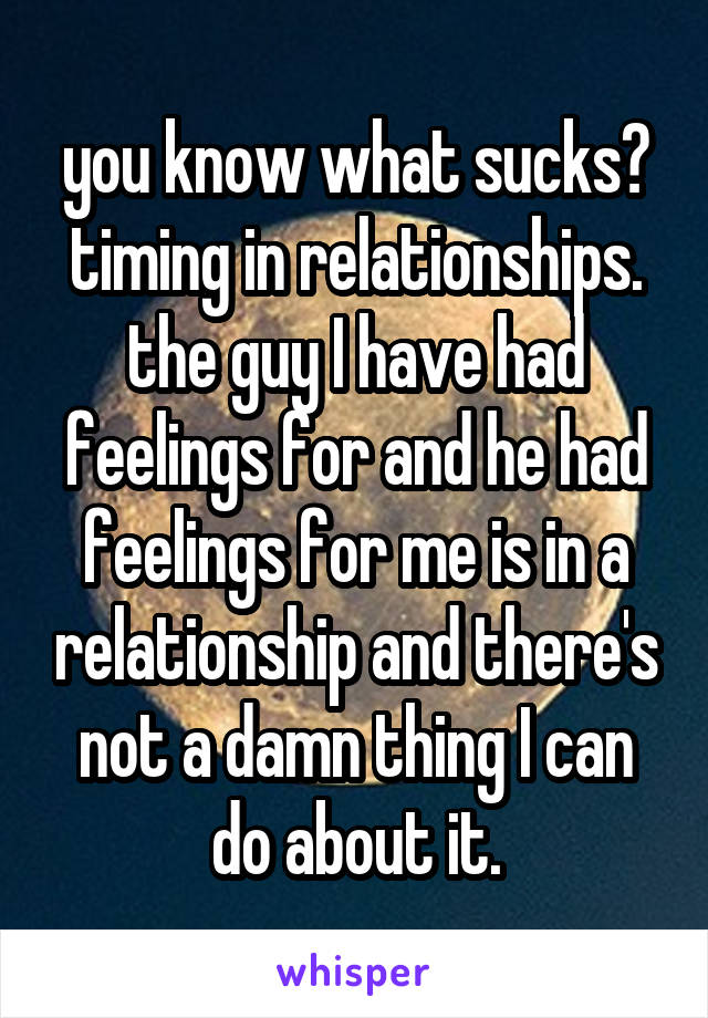 you know what sucks? timing in relationships. the guy I have had feelings for and he had feelings for me is in a relationship and there's not a damn thing I can do about it.
