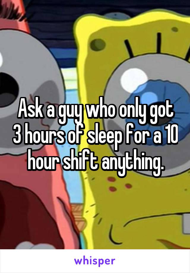 Ask a guy who only got 3 hours of sleep for a 10 hour shift anything.