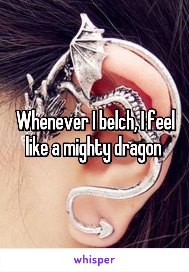 Whenever I belch, I feel like a mighty dragon 